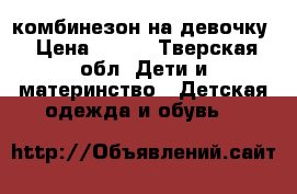 комбинезон на девочку › Цена ­ 500 - Тверская обл. Дети и материнство » Детская одежда и обувь   